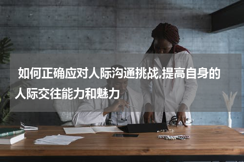  如何正确应对人际沟通挑战,提高自身的人际交往能力和魅力