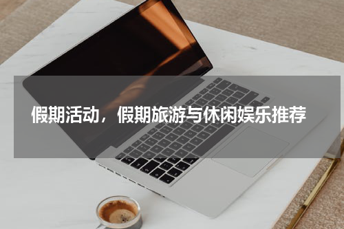  假期活动，假期旅游与休闲娱乐推荐