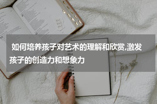  如何培养孩子对艺术的理解和欣赏,激发孩子的创造力和想象力