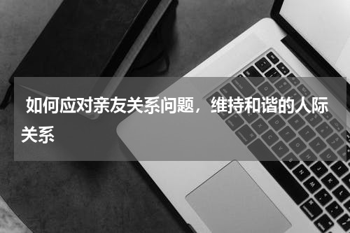  如何应对亲友关系问题，维持和谐的人际关系