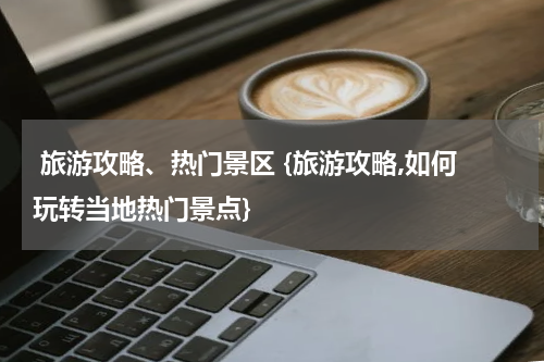  旅游攻略、热门景区 {旅游攻略,如何玩转当地热门景点}