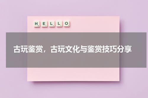  古玩鉴赏，古玩文化与鉴赏技巧分享