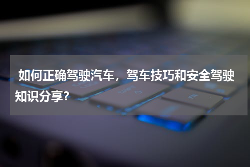  如何正确驾驶汽车，驾车技巧和安全驾驶知识分享？
