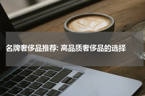  名牌奢侈品推荐: 高品质奢侈品的选择