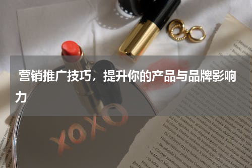  营销推广技巧，提升你的产品与品牌影响力