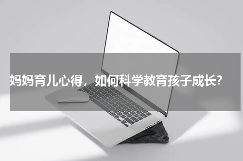  妈妈育儿心得，如何科学教育孩子成长？