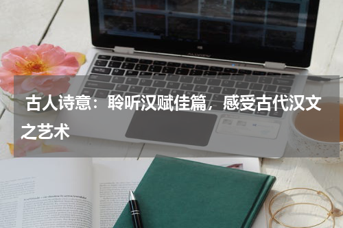  古人诗意：聆听汉赋佳篇，感受古代汉文之艺术