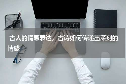  古人的情感表达，古诗如何传递出深刻的情感