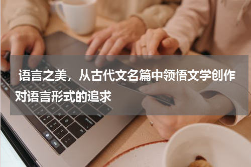  语言之美，从古代文名篇中领悟文学创作对语言形式的追求