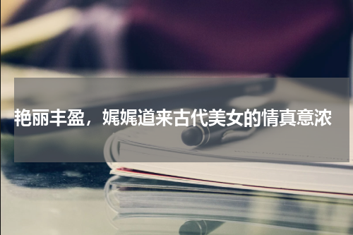  艳丽丰盈，娓娓道来古代美女的情真意浓