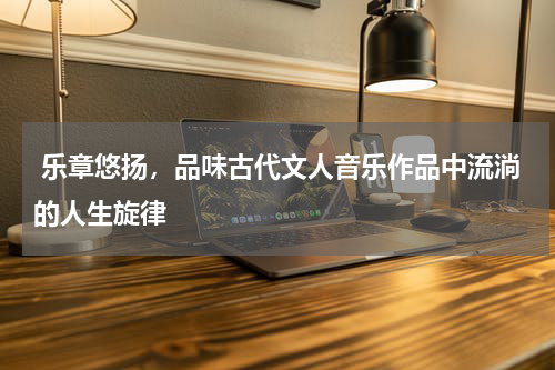  乐章悠扬，品味古代文人音乐作品中流淌的人生旋律