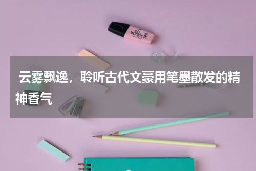  云雾飘逸，聆听古代文豪用笔墨散发的精神香气