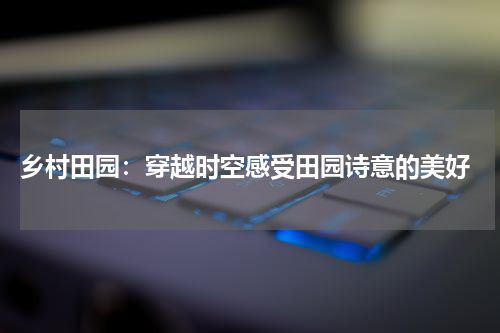  乡村田园：穿越时空感受田园诗意的美好