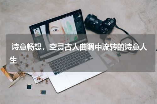  诗意畅想，空灵古人曲调中流转的诗意人生