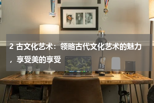 2 古文化艺术：领略古代文化艺术的魅力，享受美的享受
