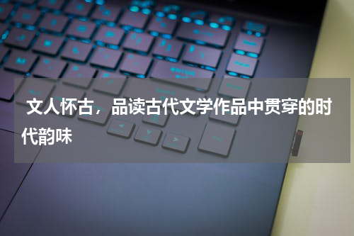  文人怀古，品读古代文学作品中贯穿的时代韵味