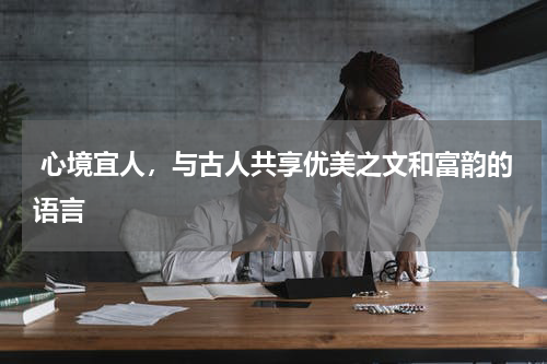  心境宜人，与古人共享优美之文和富韵的语言