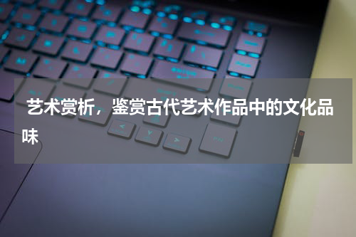  艺术赏析，鉴赏古代艺术作品中的文化品味