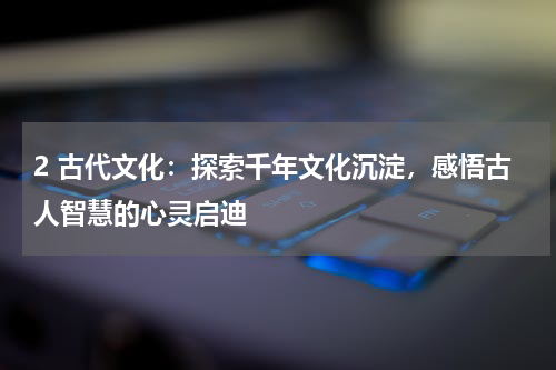 2 古代文化：探索千年文化沉淀，感悟古人智慧的心灵启迪