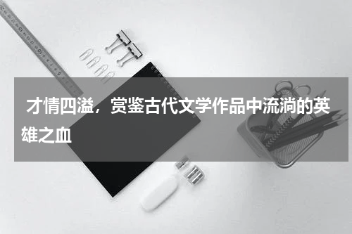  才情四溢，赏鉴古代文学作品中流淌的英雄之血