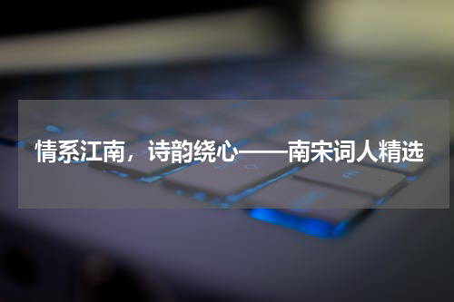 情系江南，诗韵绕心——南宋词人精选