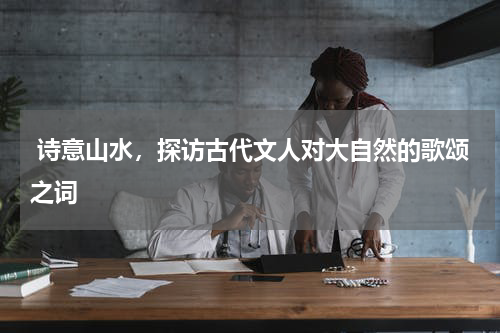  诗意山水，探访古代文人对大自然的歌颂之词