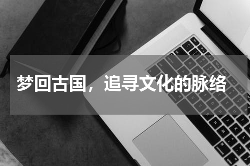  梦回古国，追寻文化的脉络