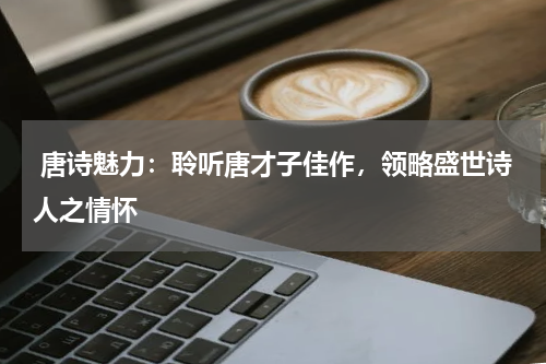  唐诗魅力：聆听唐才子佳作，领略盛世诗人之情怀