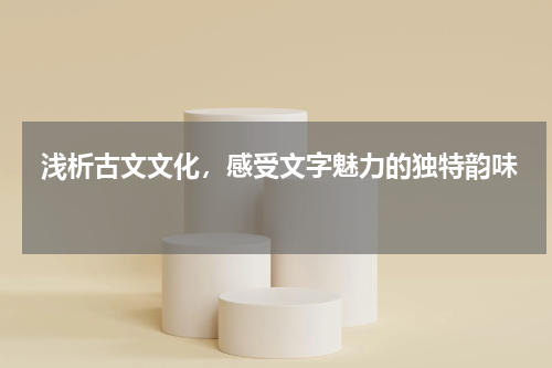  浅析古文文化，感受文字魅力的独特韵味 