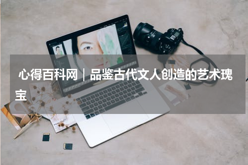  心得百科网｜品鉴古代文人创造的艺术瑰宝 