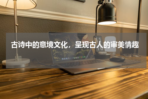  古诗中的意境文化，呈现古人的审美情趣 