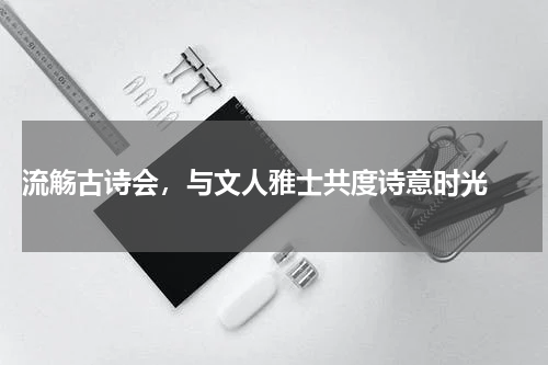  流觞古诗会，与文人雅士共度诗意时光 