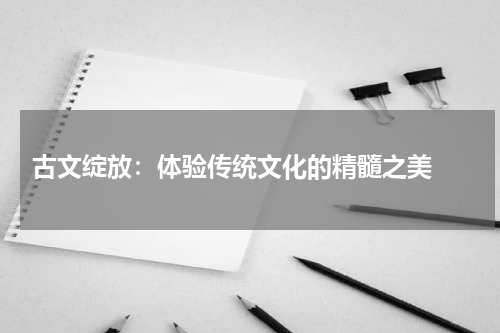  古文绽放：体验传统文化的精髓之美 