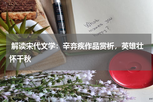  解读宋代文学：辛弃疾作品赏析，英雄壮怀千秋 