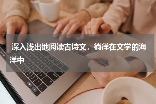 深入浅出地阅读古诗文，徜徉在文学的海洋中 