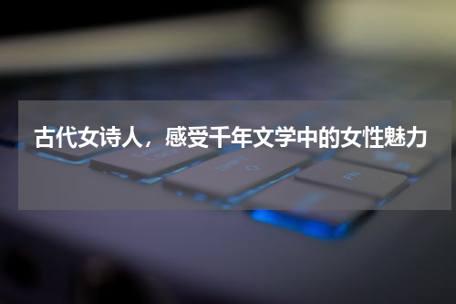  古代女诗人，感受千年文学中的女性魅力 