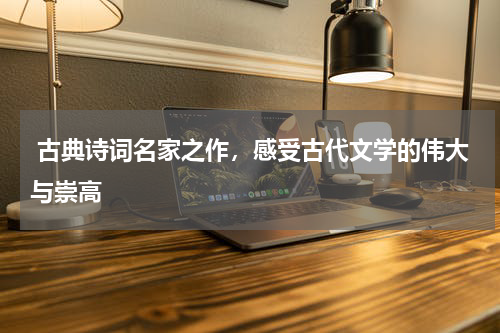  古典诗词名家之作，感受古代文学的伟大与崇高 