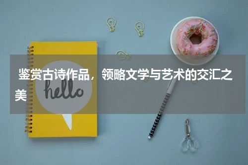  鉴赏古诗作品，领略文学与艺术的交汇之美 