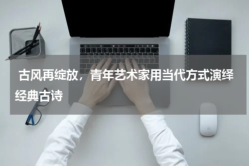  古风再绽放，青年艺术家用当代方式演绎经典古诗 
