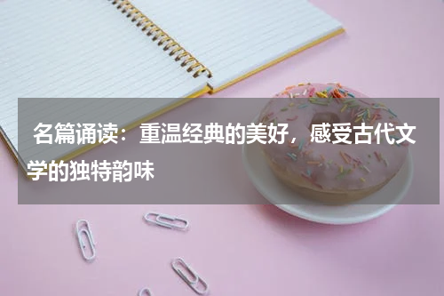  名篇诵读：重温经典的美好，感受古代文学的独特韵味 