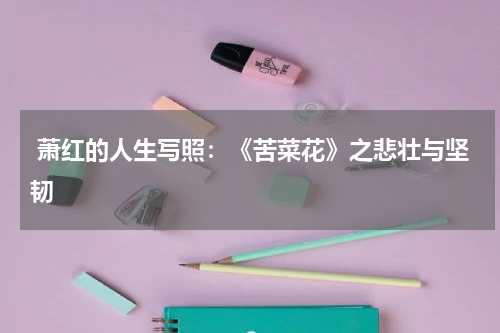  萧红的人生写照：《苦菜花》之悲壮与坚韧 