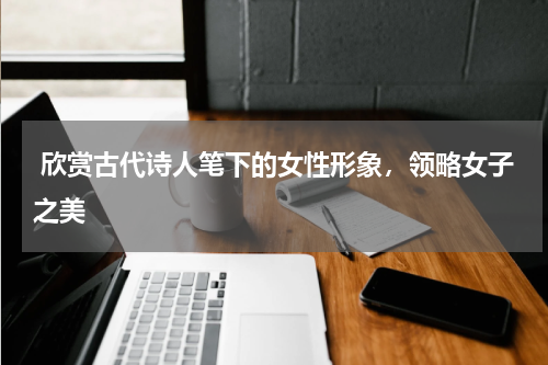  欣赏古代诗人笔下的女性形象，领略女子之美 