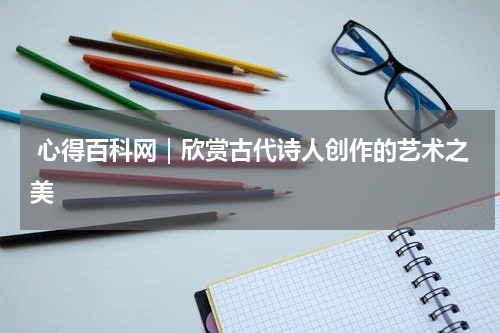  心得百科网｜欣赏古代诗人创作的艺术之美 
