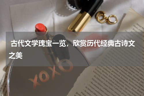  古代文学瑰宝一览，欣赏历代经典古诗文之美 