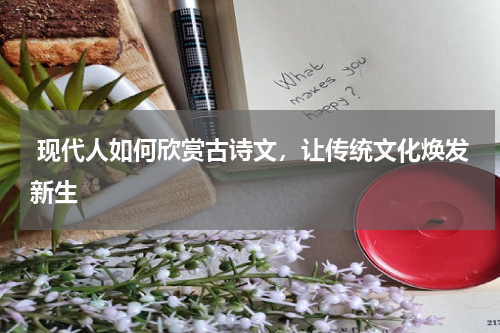  现代人如何欣赏古诗文，让传统文化焕发新生 