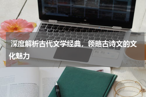  深度解析古代文学经典，领略古诗文的文化魅力 