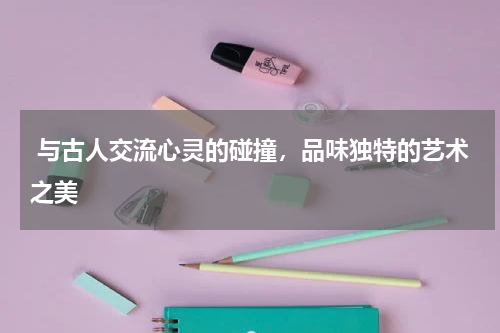  与古人交流心灵的碰撞，品味独特的艺术之美 