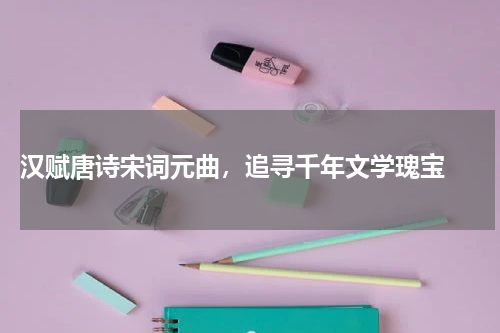  汉赋唐诗宋词元曲，追寻千年文学瑰宝 