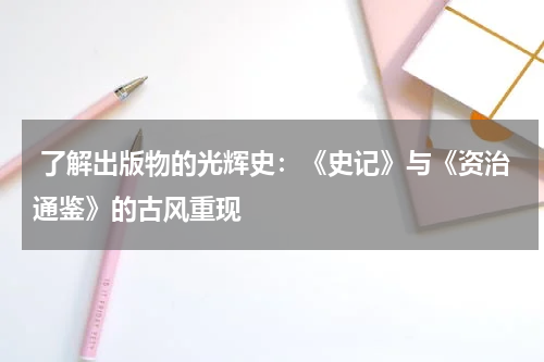  了解出版物的光辉史：《史记》与《资治通鉴》的古风重现 