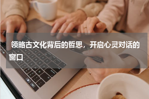  领略古文化背后的哲思，开启心灵对话的窗口 